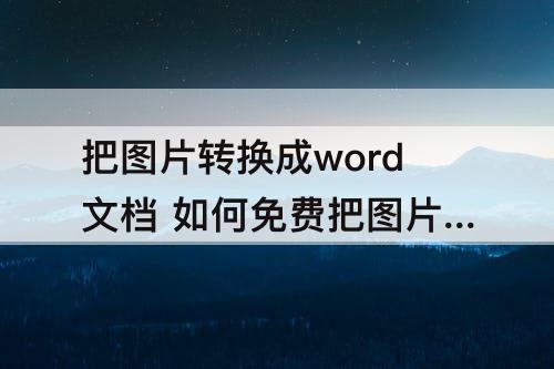 把图片转换成word文档 如何免费把图片转换成word文档