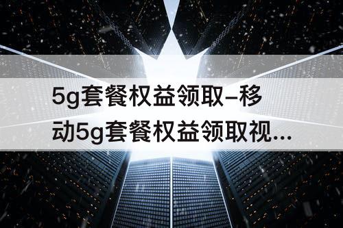 5g套餐权益领取-移动5g套餐权益领取视频会员扣钱吗