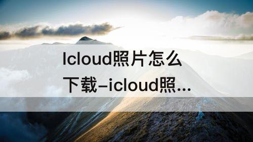 Icloud照片怎么下载-icloud照片怎么下载到手机上然后删除云