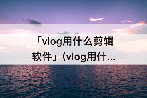 「vlog用什么剪辑软件」(vlog用什么剪辑软件 变声音)