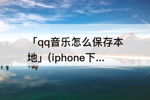 「qq音乐怎么保存本地」(iphone下载qq音乐怎么保存本地)