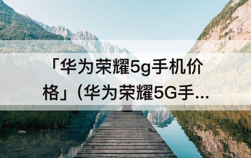 「华为荣耀5g手机价格」(华为荣耀5G手机价格及图片)