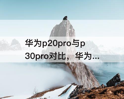 华为p20pro与p30pro对比，华为p20pro与p30pro对比拍照