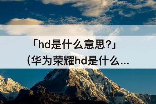 「hd是什么意思?」(华为荣耀hd是什么意思?)