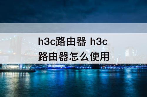 h3c路由器 h3c路由器怎么使用