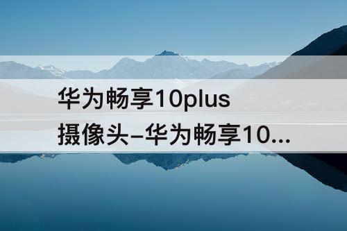 华为畅享10plus摄像头-华为畅享10plus摄像头多少钱