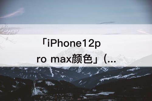 「iPhone12pro max颜色」(iphone12pro max颜色哪个好看)