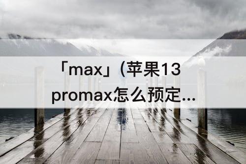 「max」(苹果13promax怎么预定)