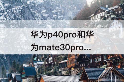 华为p40pro和华为mate30pro-华为p40pro和华为mate30pro拍照哪个好