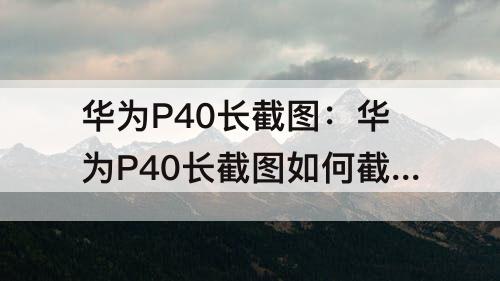 华为P40长截图：华为P40长截图如何截取长图