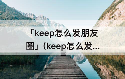 「keep怎么发朋友圈」(keep怎么发朋友圈好看)