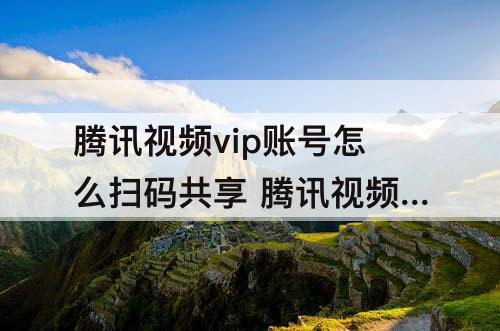 腾讯视频vip账号怎么扫码共享 腾讯视频vip账号怎么扫码共享给别人用