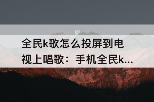 全民k歌怎么投屏到电视上唱歌：手机全民k歌怎么投屏到电视上唱歌