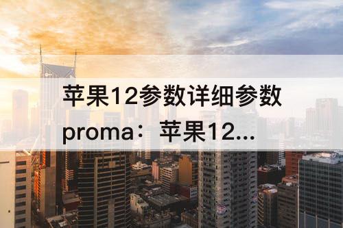 苹果12参数详细参数proma：苹果12参数详细参数promax参数