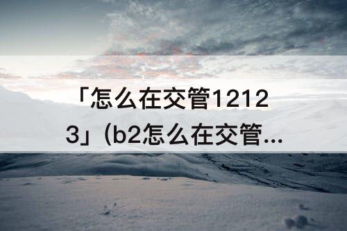 「怎么在交管12123」(b2怎么在交管12123上学法消分)