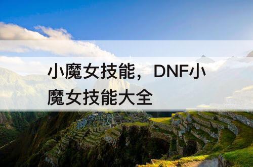 小魔女技能，DNF小魔女技能大全