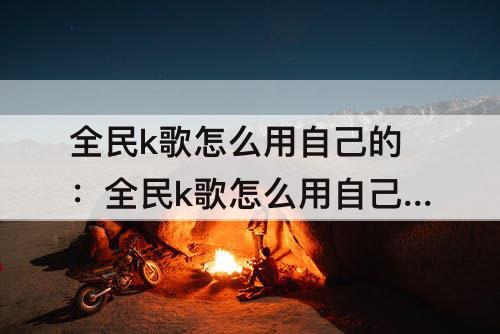 全民k歌怎么用自己的：全民k歌怎么用自己的伴奏