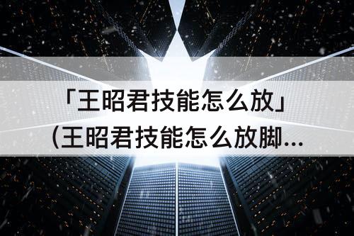 「王昭君技能怎么放」(王昭君技能怎么放脚下)