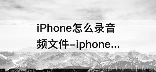 iPhone怎么录音频文件-iphone怎么录音频文件微信