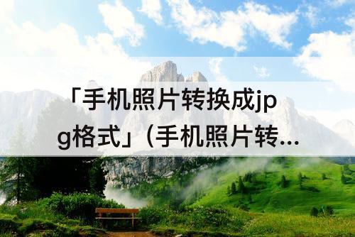 「手机照片转换成jpg格式」(手机照片转换成jpg格式后如何上传)