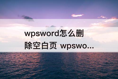 wpsword怎么删除空白页 wpsword怎么删除空白页怎么取消分页符