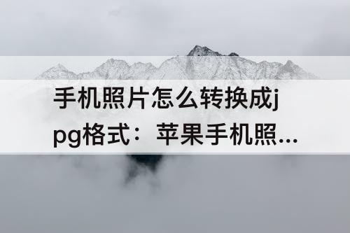 手机照片怎么转换成jpg格式：苹果手机照片怎么转换成jpg格式大小如何调整