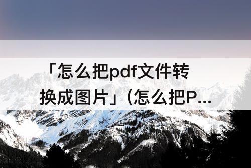 「怎么把pdf文件转换成图片」(怎么把PDF文件转换成图片格式)