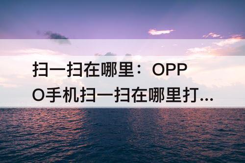 扫一扫在哪里：OPPO手机扫一扫在哪里打开
