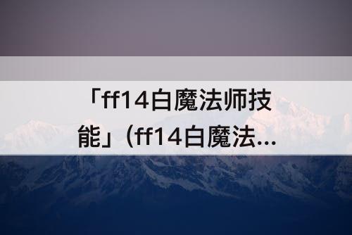 「ff14白魔法师技能」(ff14白魔法师技能如何获取)