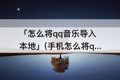 「怎么将qq音乐导入本地」(手机怎么将qq音乐导入本地文件)
