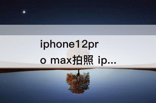 iphone12pro max拍照 iphone12pro max拍照怎么样