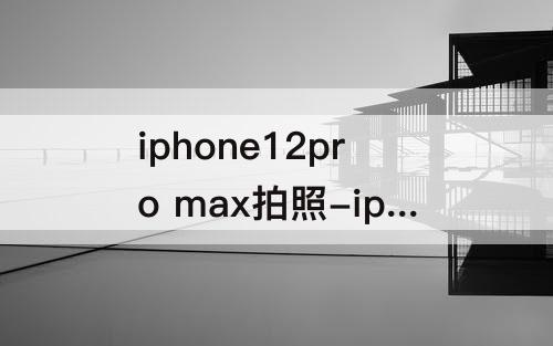iphone12pro max拍照-iphone12pro max拍照变白色
