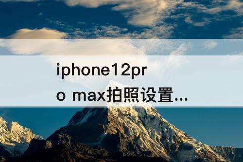 iphone12pro max拍照设置 iphone12pro max拍照设置图片大小