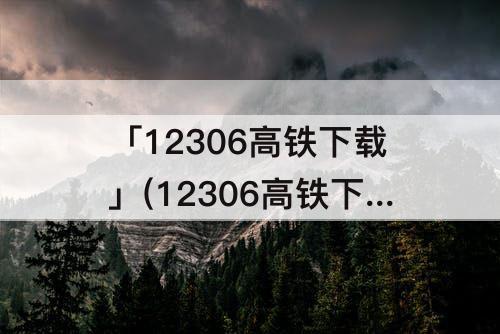「12306高铁下载」(12306高铁下载安装)