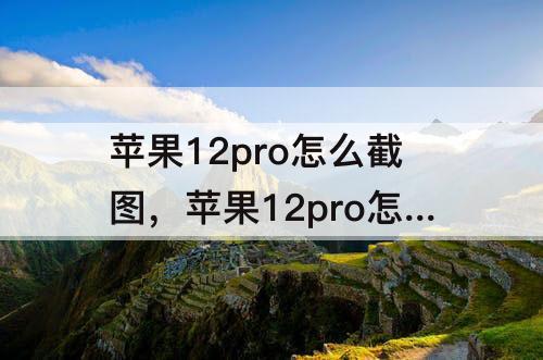 苹果12pro怎么截图，苹果12pro怎么截图长屏幕截图