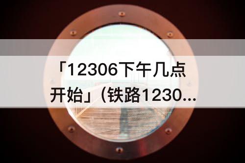 「12306下午几点开始」(铁路12306下午几点开始售票)