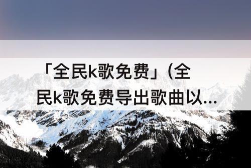 「全民k歌免费」(全民k歌免费导出歌曲以前的软件)