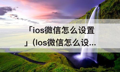 「ios微信怎么设置」(Ios微信怎么设置铃声)