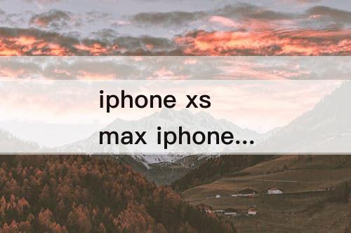 iphone xs max iphone xs max和iPhone 11哪个好