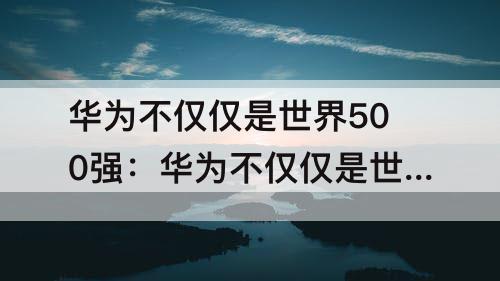 华为不仅仅是世界500强：华为不仅仅是世界500强英语