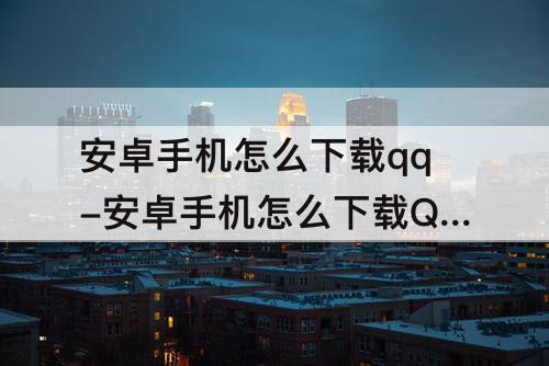 安卓手机怎么下载qq-安卓手机怎么下载QQ旧版本