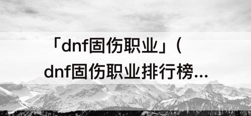 「dnf固伤职业」(dnf固伤职业排行榜2023)