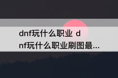 dnf玩什么职业 dnf玩什么职业刷图最快