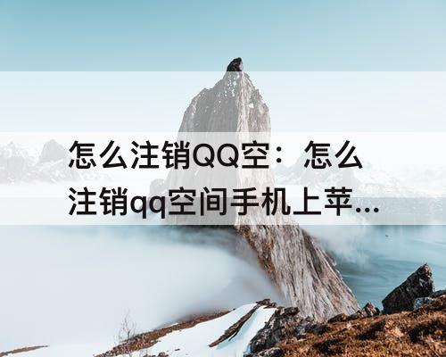 怎么注销QQ空：怎么注销qq空间手机上苹果