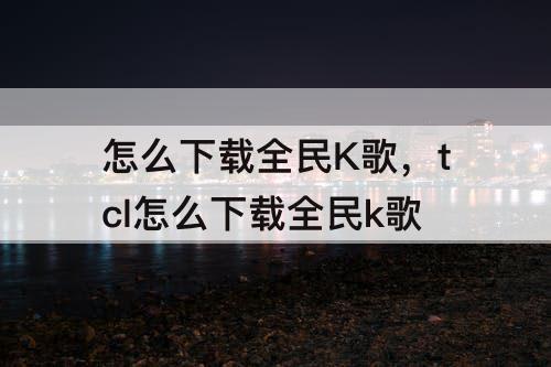 怎么下载全民K歌，tcl怎么下载全民k歌