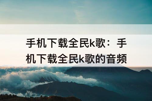 手机下载全民k歌：手机下载全民k歌的音频