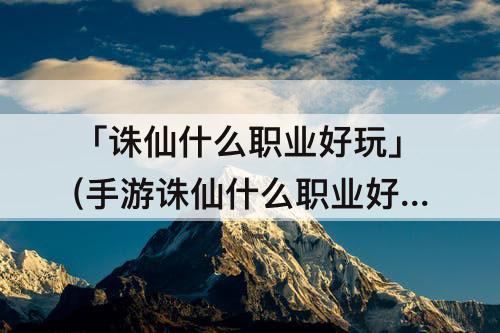 「诛仙什么职业好玩」(手游诛仙什么职业好玩)