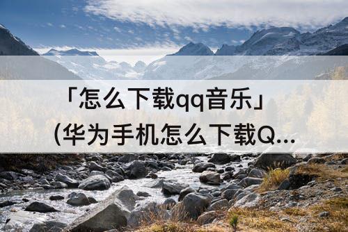 「怎么下载qq音乐」(华为手机怎么下载QQ音乐)