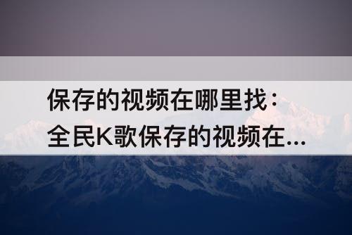 保存的视频在哪里找：全民K歌保存的视频在哪里找