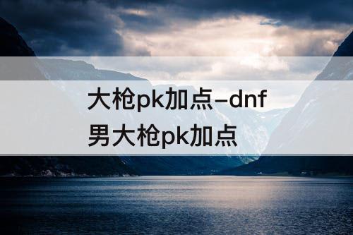 大枪pk加点-dnf男大枪pk加点